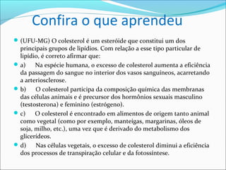 Confira o que aprendeu
 (UFU-MG) O colesterol é um esteróide que constitui um dos
  principais grupos de lipídios. Com relação a esse tipo particular de
  lipídio, é correto afirmar que:
 a)    Na espécie humana, o excesso de colesterol aumenta a eficiência
  da passagem do sangue no interior dos vasos sanguíneos, acarretando
  a arteriosclerose.
 b)    O colesterol participa da composição química das membranas
  das células animais e é precursor dos hormônios sexuais masculino
  (testosterona) e feminino (estrógeno).
 c)    O colesterol é encontrado em alimentos de origem tanto animal
  como vegetal (como por exemplo, manteigas, margarinas, óleos de
  soja, milho, etc.), uma vez que é derivado do metabolismo dos
  glicerídeos.
 d)    Nas células vegetais, o excesso de colesterol diminui a eficiência
  dos processos de transpiração celular e da fotossíntese.
 