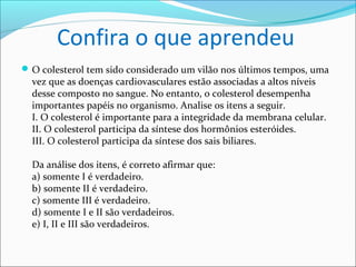 Confira o que aprendeu
 O colesterol tem sido considerado um vilão nos últimos tempos, uma
  vez que as doenças cardiovasculares estão associadas a altos níveis
  desse composto no sangue. No entanto, o colesterol desempenha
  importantes papéis no organismo. Analise os itens a seguir.
  I. O colesterol é importante para a integridade da membrana celular.
  II. O colesterol participa da síntese dos hormônios esteróides.
  III. O colesterol participa da síntese dos sais biliares.

  Da análise dos itens, é correto afirmar que:
  a) somente I é verdadeiro.
  b) somente II é verdadeiro.
  c) somente III é verdadeiro.
  d) somente I e II são verdadeiros.
  e) I, II e III são verdadeiros.
 