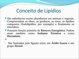 Conceito de Lipídios
São substâncias muito abundantes em animais e vegetais.
  Compreendem os óleos, as gorduras, as ceras, os lipídios
  compostos (fosfolipídios, por exemplo) e finalmente os
  esterídeos.
Possuem função primária de Reserva Energética. Podem
  atuar também como Isolante Térmico e como
  Hormônio.

• São formados pela ligação entre um Ácido Graxo e um
  grupo Álcool.
 