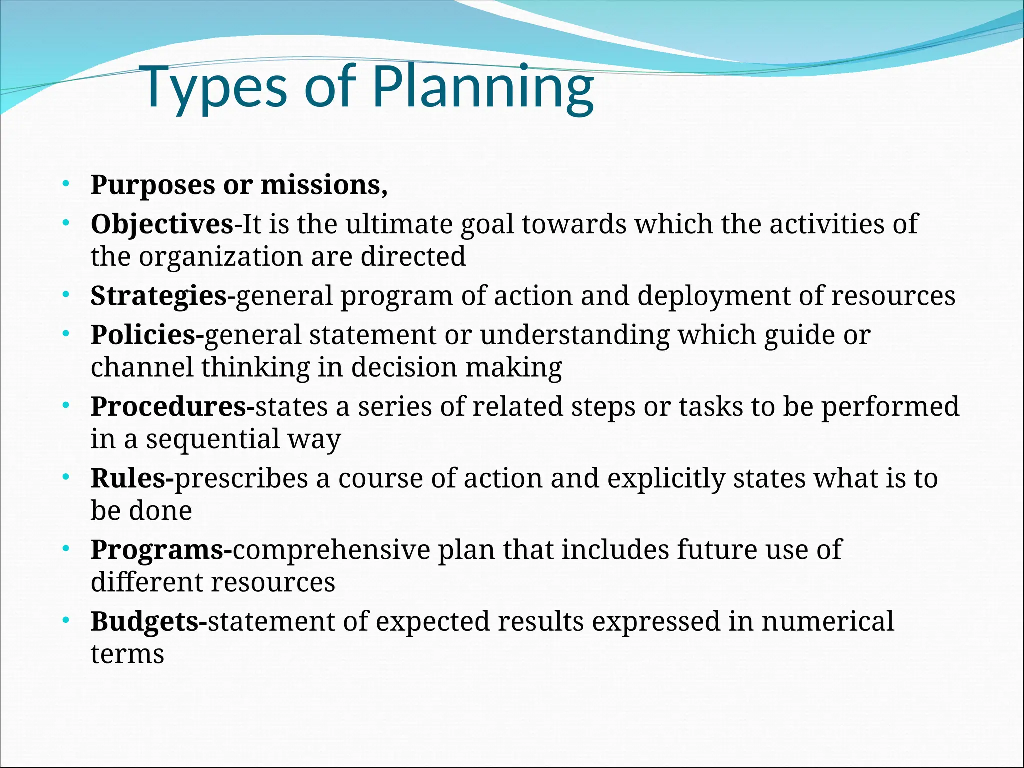• Purposes or missions,
• Objectives-It is the ultimate goal towards which the activities of
the organization are directed
• Strategies-general program of action and deployment of resources
• Policies-general statement or understanding which guide or
channel thinking in decision making
• Procedures-states a series of related steps or tasks to be performed
in a sequential way
• Rules-prescribes a course of action and explicitly states what is to
be done
• Programs-comprehensive plan that includes future use of
different resources
• Budgets-statement of expected results expressed in numerical
terms
Types of Planning
 