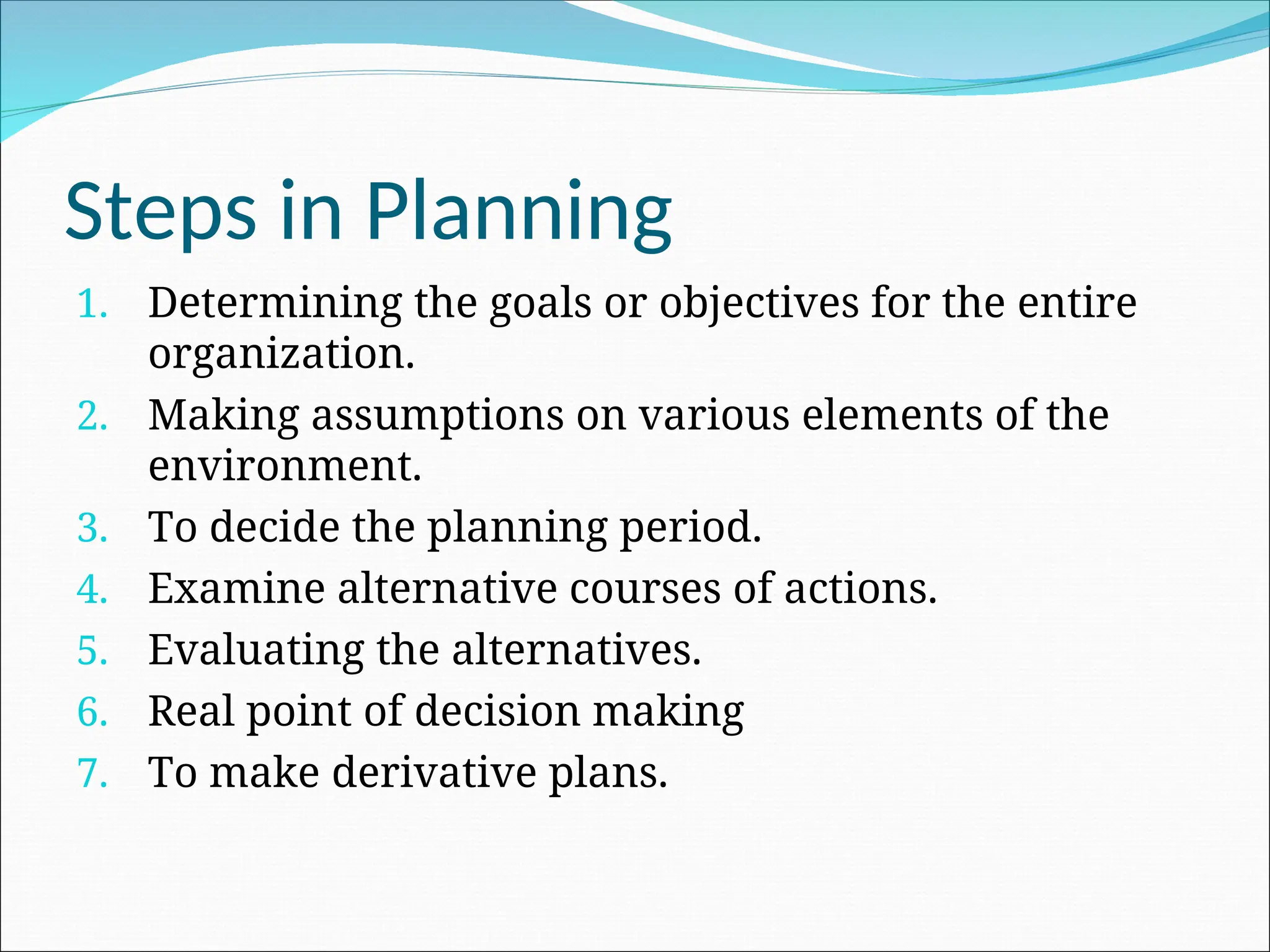 1. Determining the goals or objectives for the entire
organization.
2. Making assumptions on various elements of the
environment.
3. To decide the planning period.
4. Examine alternative courses of actions.
5. Evaluating the alternatives.
6. Real point of decision making
7. To make derivative plans.
Steps in Planning
 