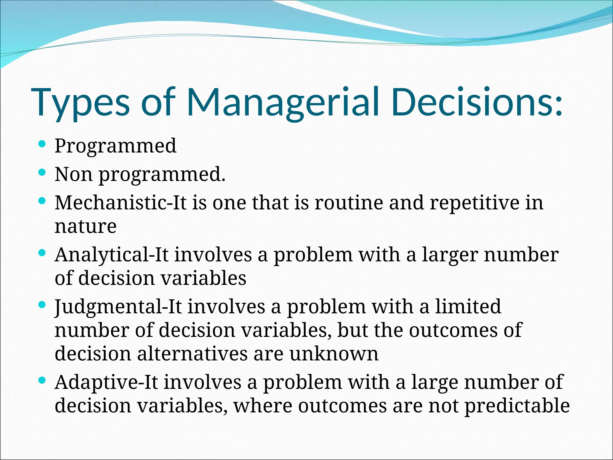  Programmed
 Non programmed.
 Mechanistic-It is one that is routine and repetitive in
nature
 Analytical-It involves a problem with a larger number
of decision variables
 Judgmental-It involves a problem with a limited
number of decision variables, but the outcomes of
decision alternatives are unknown
 Adaptive-It involves a problem with a large number of
decision variables, where outcomes are not predictable
Types of Managerial Decisions:
 