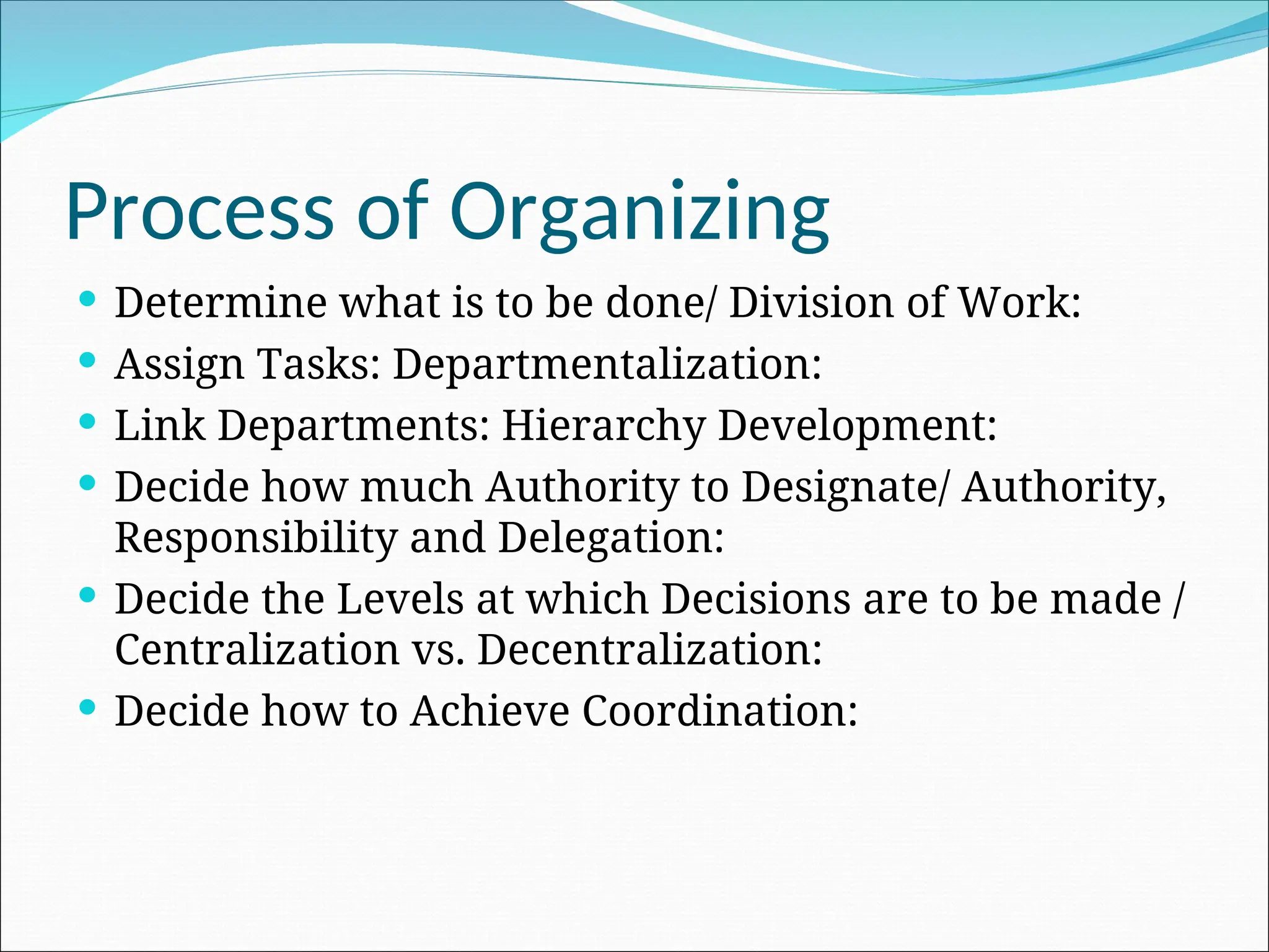 Determine what is to be done/ Division of Work:
 Assign Tasks: Departmentalization:
 Link Departments: Hierarchy Development:
 Decide how much Authority to Designate/ Authority,
Responsibility and Delegation:
 Decide the Levels at which Decisions are to be made /
Centralization vs. Decentralization:
 Decide how to Achieve Coordination:
Process of Organizing
 