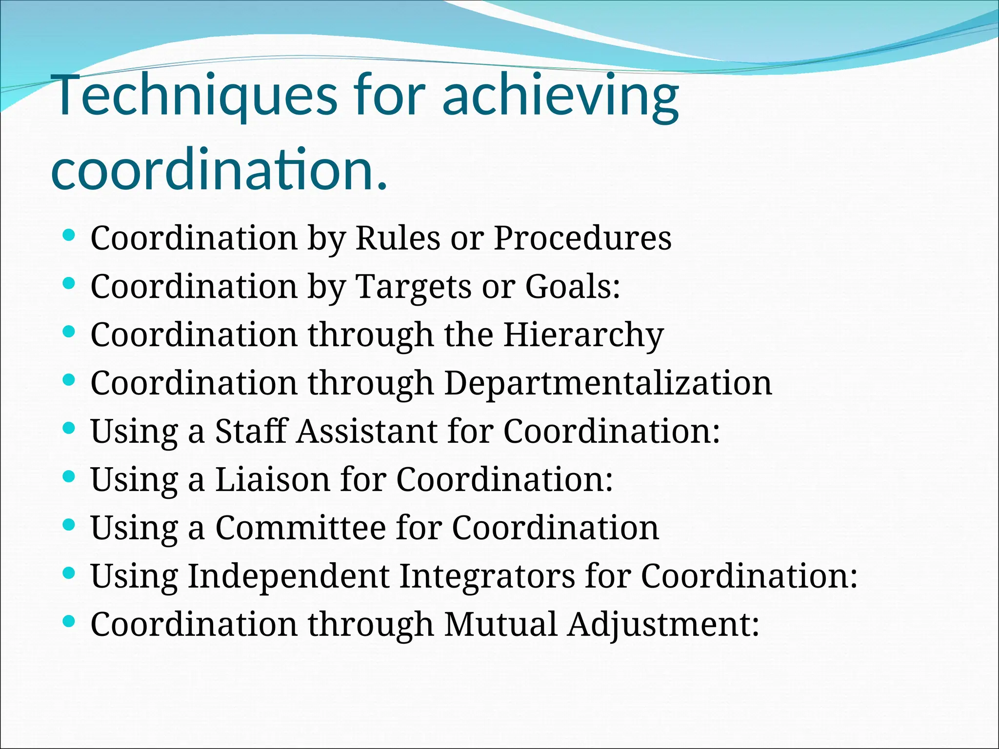  Coordination by Rules or Procedures
 Coordination by Targets or Goals:
 Coordination through the Hierarchy
 Coordination through Departmentalization
 Using a Staff Assistant for Coordination:
 Using a Liaison for Coordination:
 Using a Committee for Coordination
 Using Independent Integrators for Coordination:
 Coordination through Mutual Adjustment:
Techniques for achieving
coordination.
 