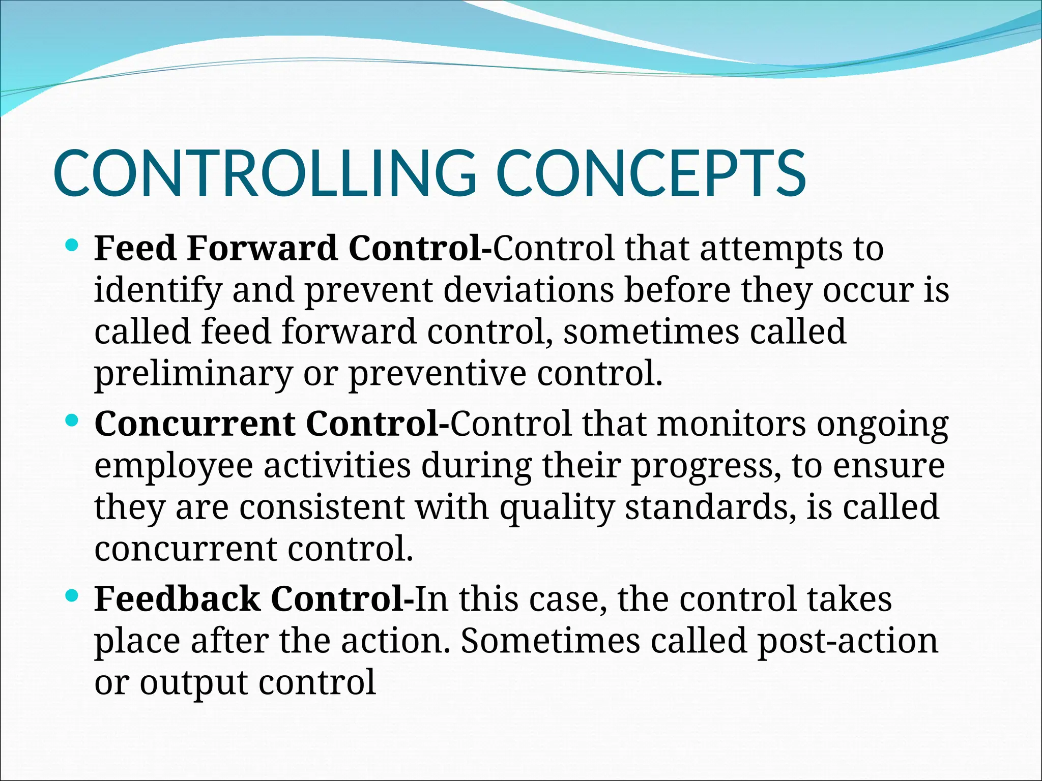 Feed Forward Control-Control that attempts to
identify and prevent deviations before they occur is
called feed forward control, sometimes called
preliminary or preventive control.
 Concurrent Control-Control that monitors ongoing
employee activities during their progress, to ensure
they are consistent with quality standards, is called
concurrent control.
 Feedback Control-In this case, the control takes
place after the action. Sometimes called post-action
or output control
CONTROLLING CONCEPTS
 