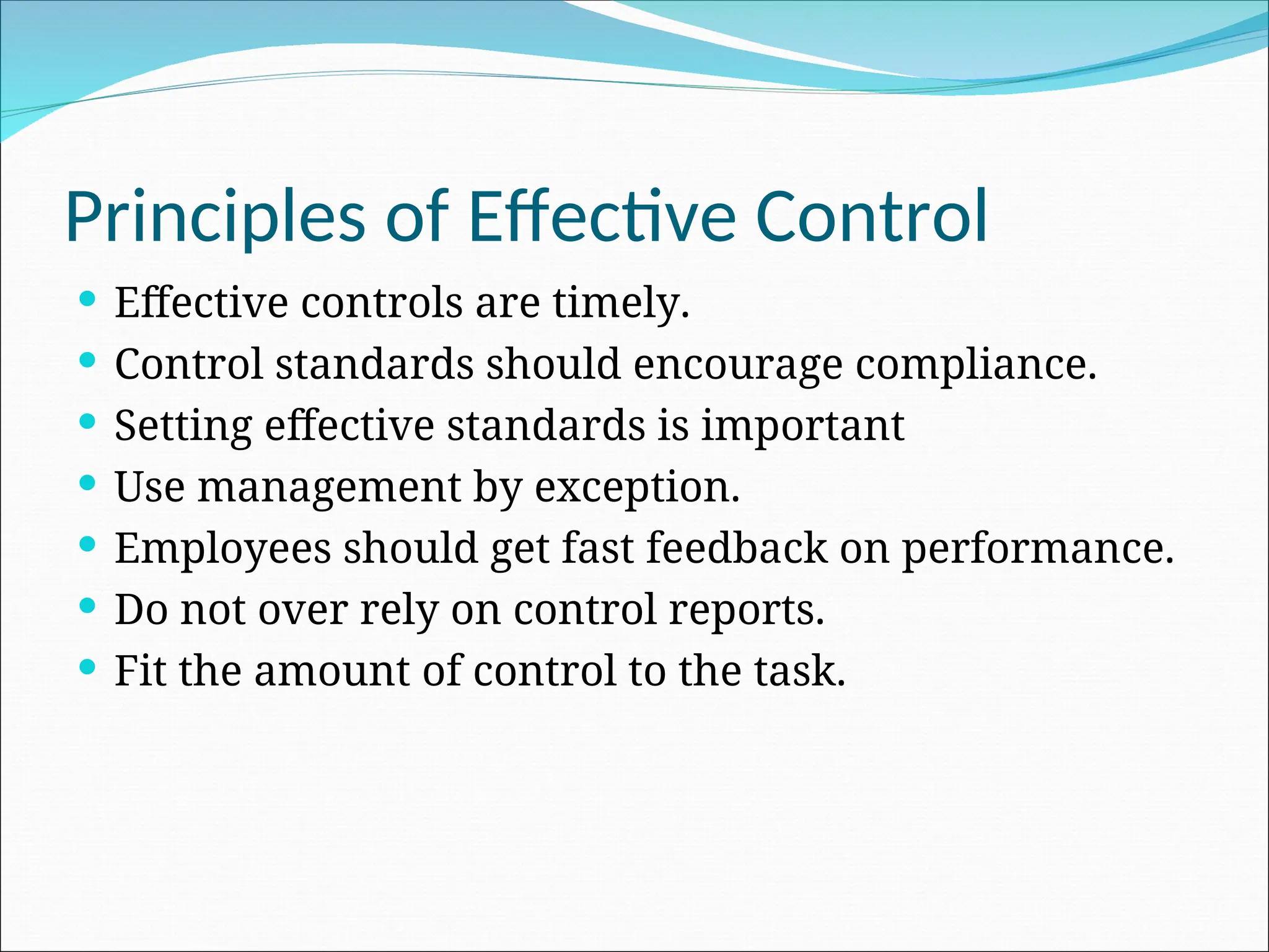  Effective controls are timely.
 Control standards should encourage compliance.
 Setting effective standards is important
 Use management by exception.
 Employees should get fast feedback on performance.
 Do not over rely on control reports.
 Fit the amount of control to the task.
Principles of Effective Control
 