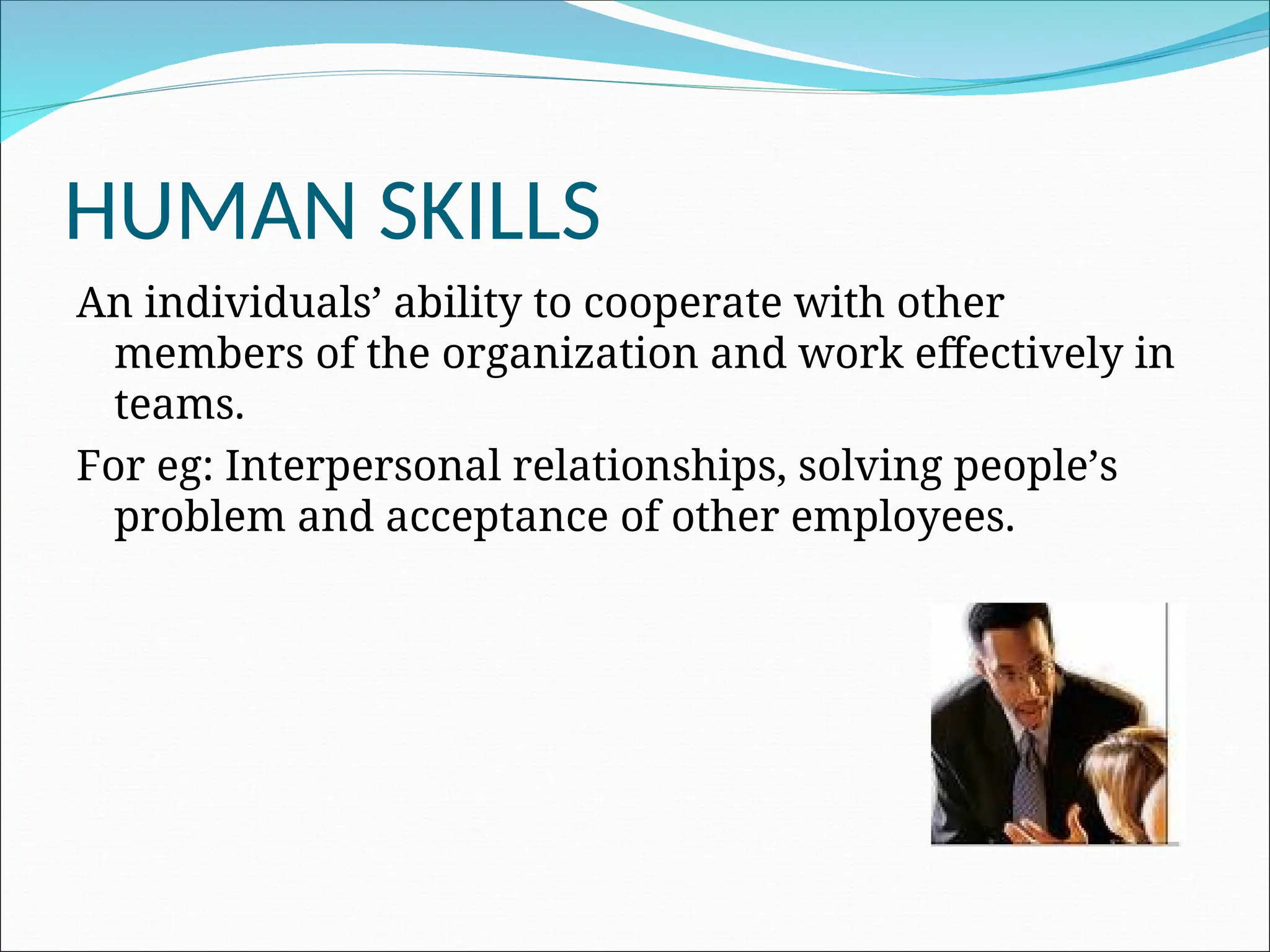 HUMAN SKILLS
An individuals’ ability to cooperate with other
members of the organization and work effectively in
teams.
For eg: Interpersonal relationships, solving people’s
problem and acceptance of other employees.
 