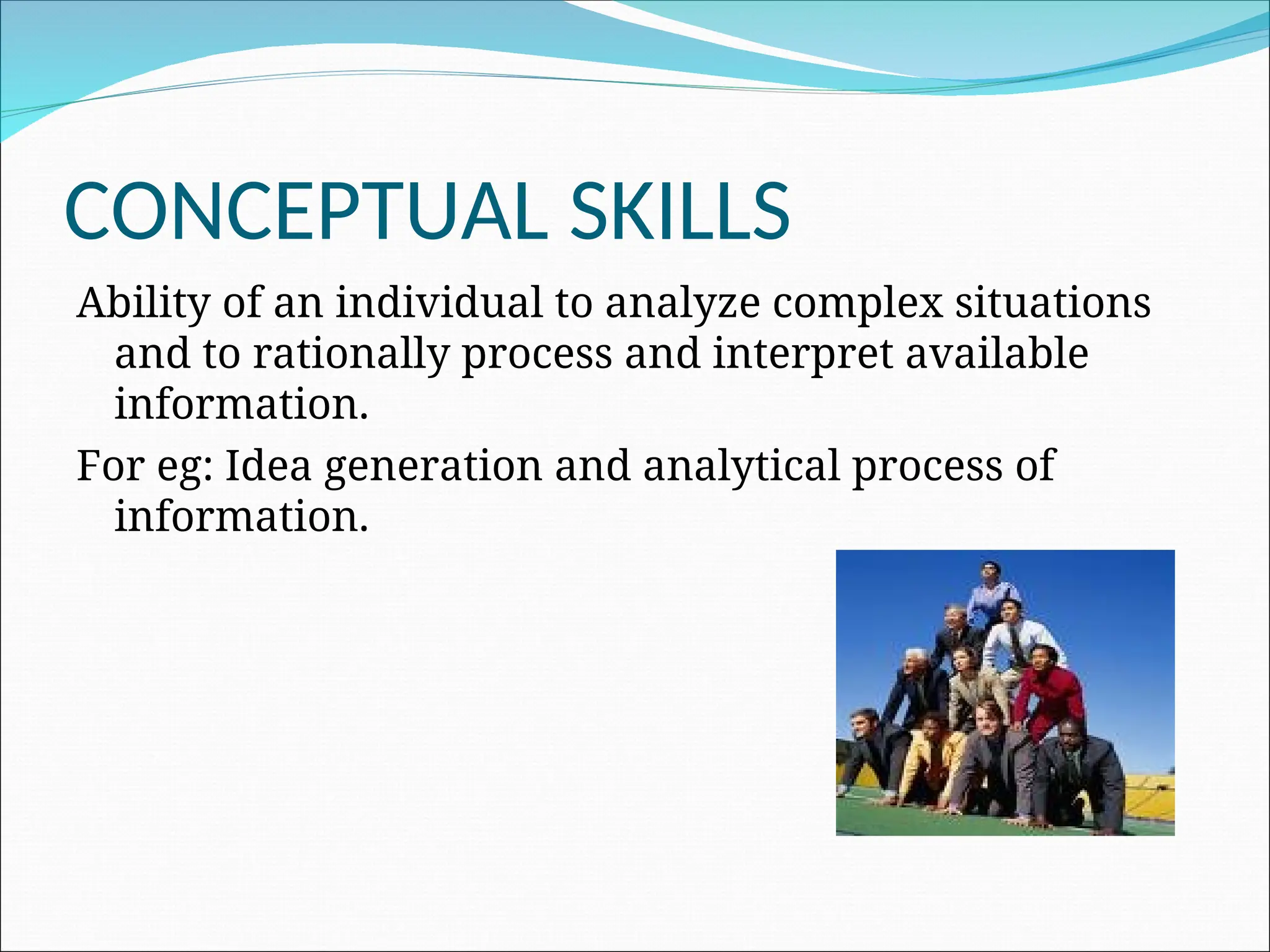 CONCEPTUAL SKILLS
Ability of an individual to analyze complex situations
and to rationally process and interpret available
information.
For eg: Idea generation and analytical process of
information.
 