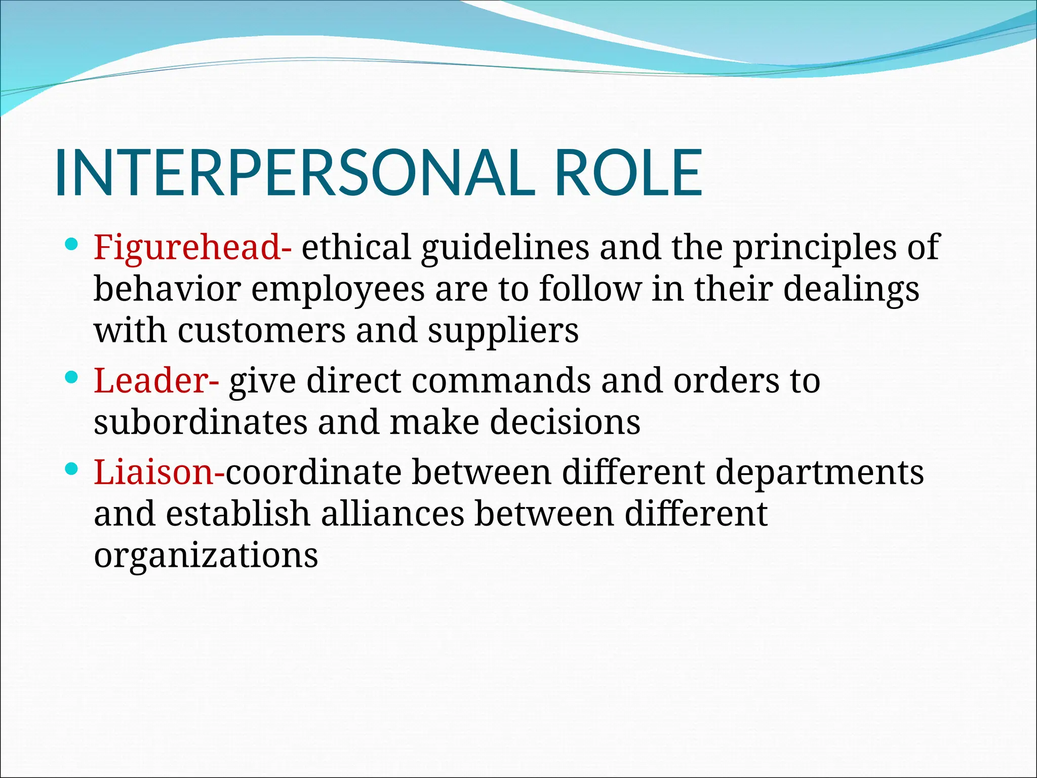 INTERPERSONAL ROLE
 Figurehead- ethical guidelines and the principles of
behavior employees are to follow in their dealings
with customers and suppliers
 Leader- give direct commands and orders to
subordinates and make decisions
 Liaison-coordinate between different departments
and establish alliances between different
organizations
 