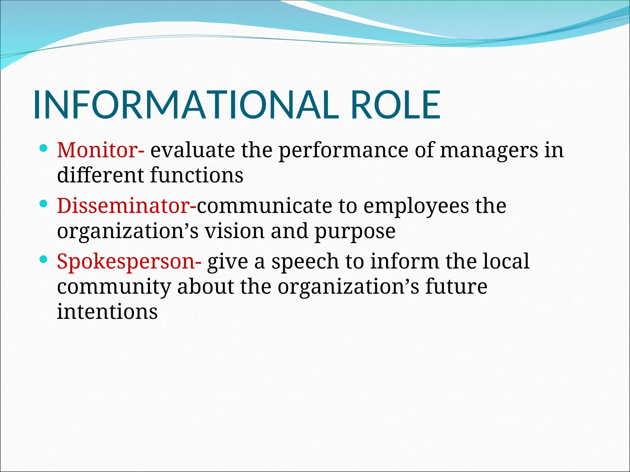 INFORMATIONAL ROLE
 Monitor- evaluate the performance of managers in
different functions
 Disseminator-communicate to employees the
organization’s vision and purpose
 Spokesperson- give a speech to inform the local
community about the organization’s future
intentions
 