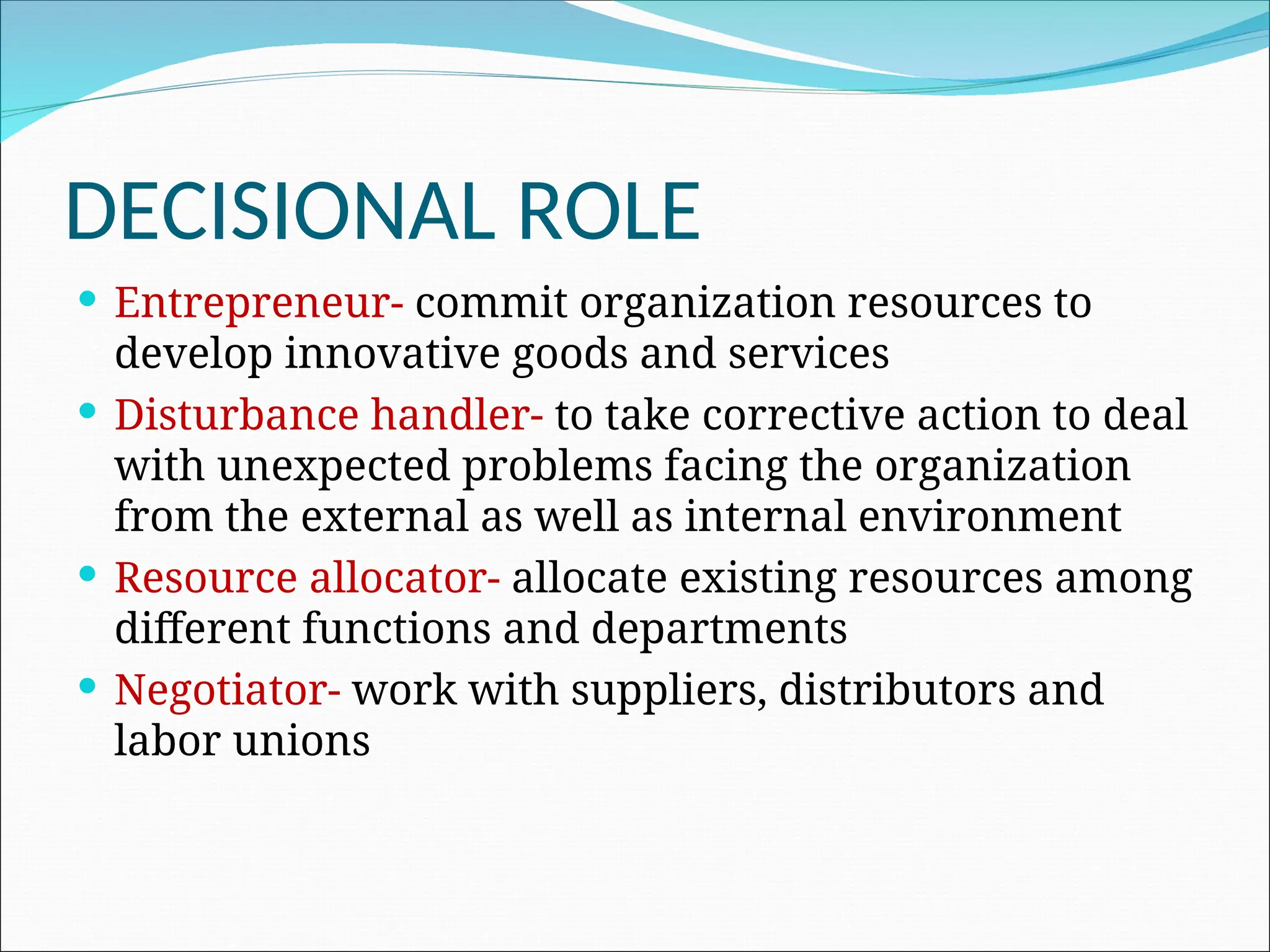 DECISIONAL ROLE
 Entrepreneur- commit organization resources to
develop innovative goods and services
 Disturbance handler- to take corrective action to deal
with unexpected problems facing the organization
from the external as well as internal environment
 Resource allocator- allocate existing resources among
different functions and departments
 Negotiator- work with suppliers, distributors and
labor unions
 