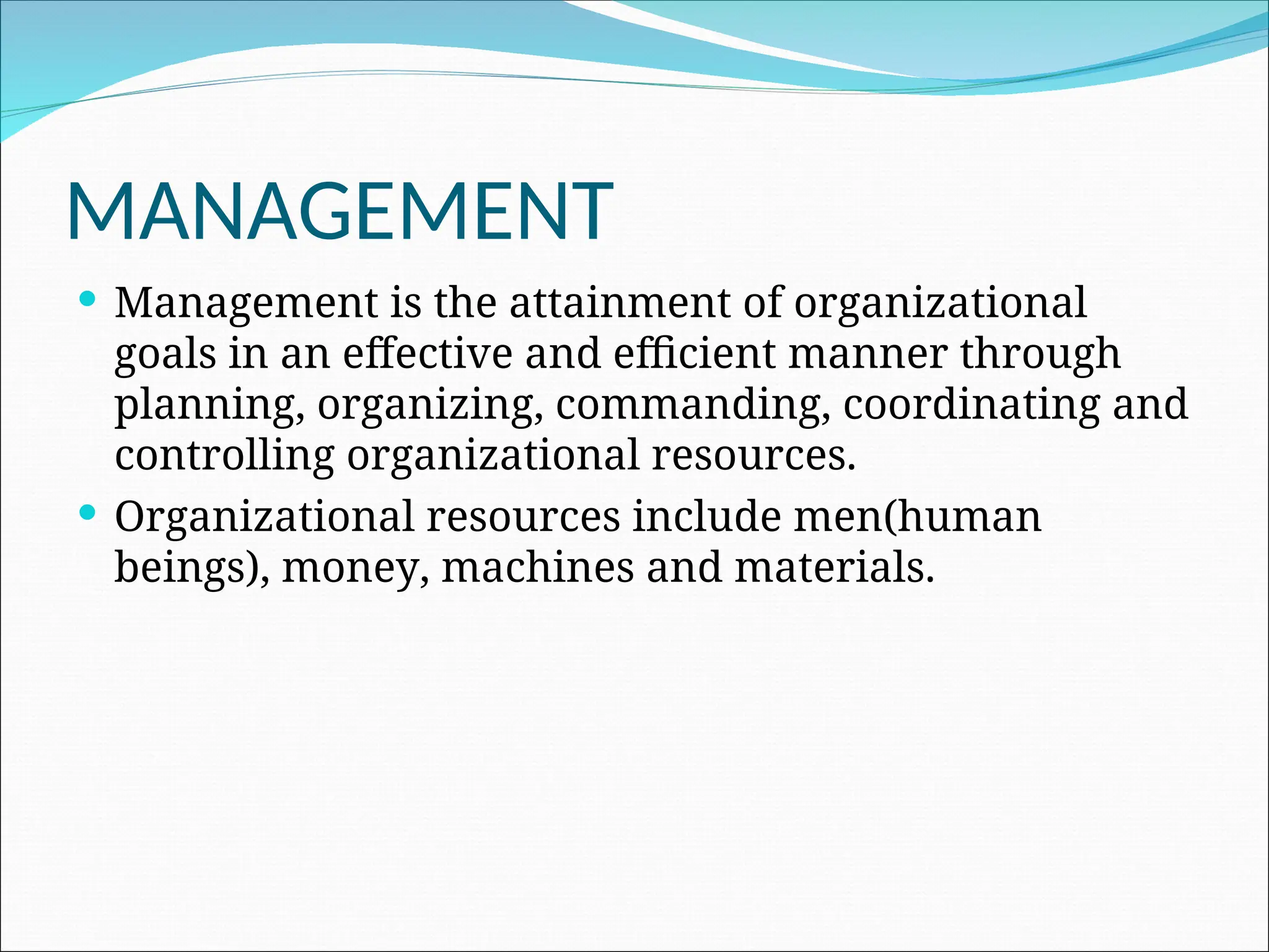 MANAGEMENT
 Management is the attainment of organizational
goals in an effective and efficient manner through
planning, organizing, commanding, coordinating and
controlling organizational resources.
 Organizational resources include men(human
beings), money, machines and materials.
 