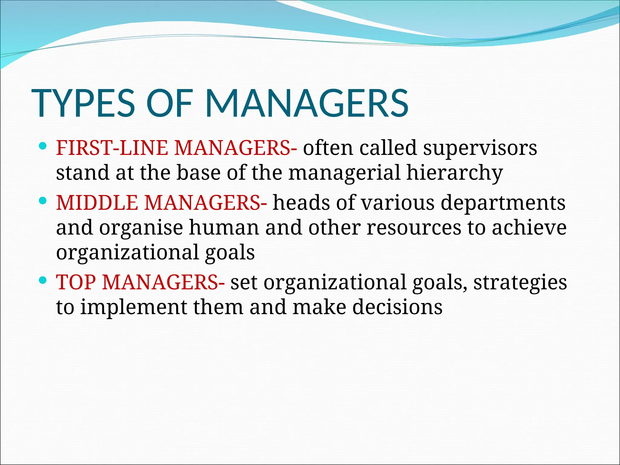 TYPES OF MANAGERS
 FIRST-LINE MANAGERS- often called supervisors
stand at the base of the managerial hierarchy
 MIDDLE MANAGERS- heads of various departments
and organise human and other resources to achieve
organizational goals
 TOP MANAGERS- set organizational goals, strategies
to implement them and make decisions
 