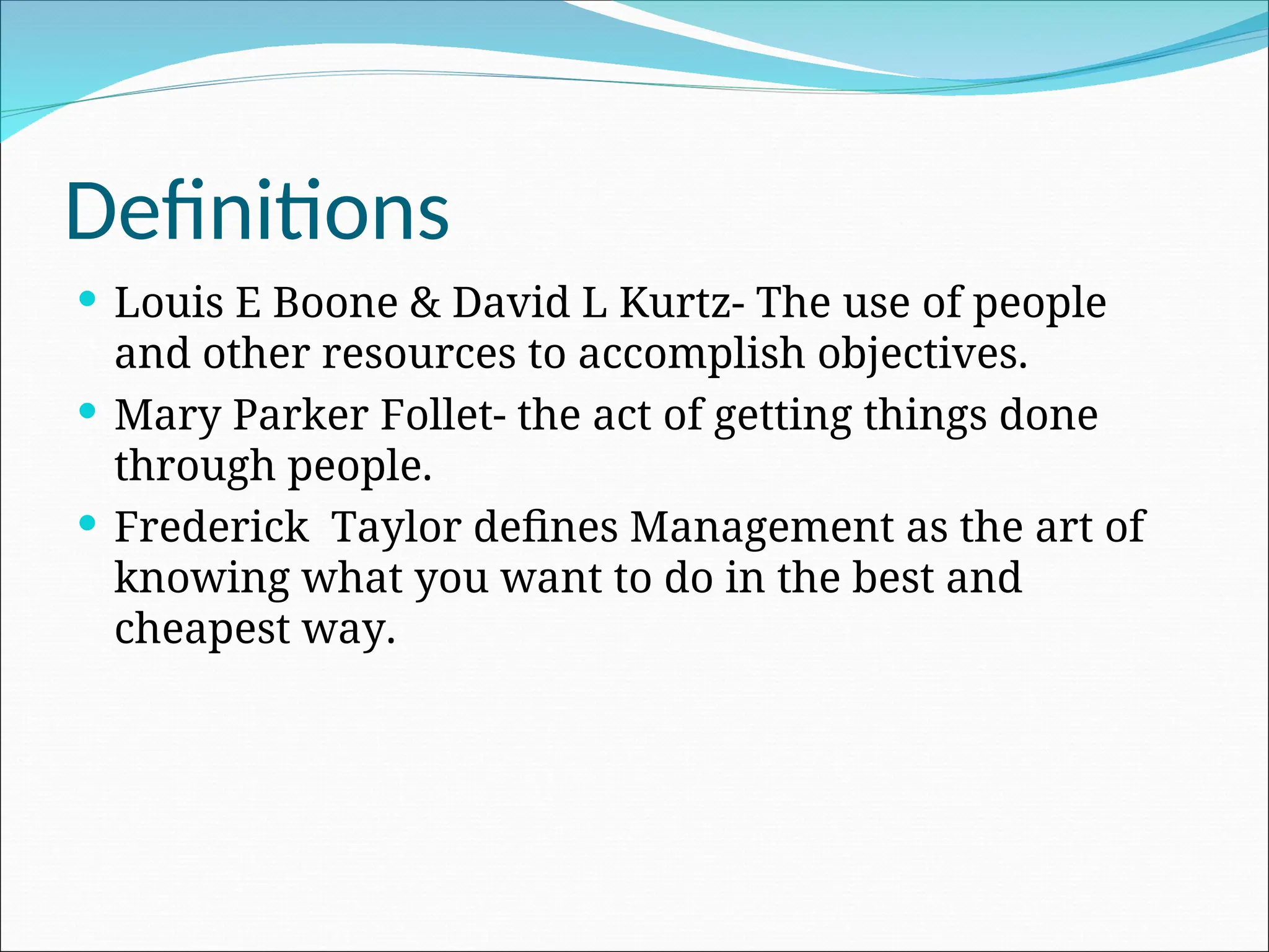 Definitions
 Louis E Boone & David L Kurtz- The use of people
and other resources to accomplish objectives.
 Mary Parker Follet- the act of getting things done
through people.
 Frederick Taylor defines Management as the art of
knowing what you want to do in the best and
cheapest way.
 