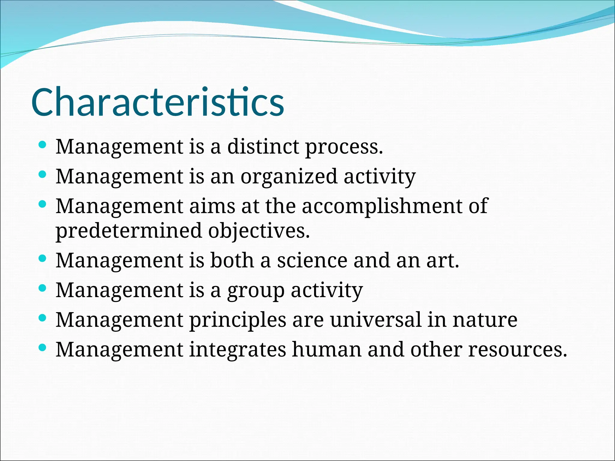 Characteristics
 Management is a distinct process.
 Management is an organized activity
 Management aims at the accomplishment of
predetermined objectives.
 Management is both a science and an art.
 Management is a group activity
 Management principles are universal in nature
 Management integrates human and other resources.
 