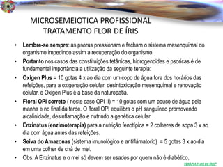 Dr. Clodoaldo Pacheco

                                                                                               .
          MICROSEMEIOTICA PROFISSIONAL
             TRATAMENTO FLOR DE ÍRIS
• Lembre-se sempre: as psoras pressionam e fecham o sistema mesenquimal do
  organismo impedindo assim a recuperação do organismo.
• Portanto nos casos das constituições tetânicas, hidrogenoides e psoricas é de
  fundamental importância a utilização da seguinte terapia:
• Oxigen Plus = 10 gotas 4 x ao dia com um copo de água fora dos horários das
  refeições, para a oxigenação celular, desintoxicação mesenquimal e renovação
  celular, o Oxigen Plus é a base da naturopatia.
• Floral OPI correto ( neste caso OPI II) = 10 gotas com um pouco de água pela
  manha e no final da tarde. O floral OPI equilibra o pH sanguíneo promovendo
  alcalinidade, desinflamação e nutrindo a genética celular.
• Enzinatus (enzimoterapia) para a nutrição fenotípica = 2 colheres de sopa 3 x ao
  dia com água antes das refeições.
• Seiva do Amazonas (sistema imunológico e antiflámatorio) = 5 gotas 3 x ao dia
  em uma colher de chá de mel.
• Obs. A Enzinatus e o mel só devem ser usados por quem não é diabético.
                                                                       TERAPIA FLOR DE ÍRIS®
 