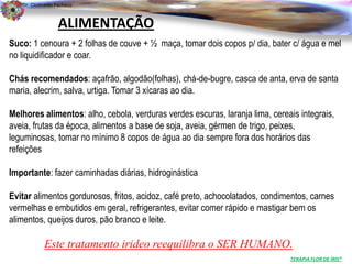 Dr. Clodoaldo Pacheco

                                                                                                      .
                  ALIMENTAÇÃO
Suco: 1 cenoura + 2 folhas de couve + ½ maça, tomar dois copos p/ dia, bater c/ água e mel
no liquidificador e coar.

Chás recomendados: açafrão, algodão(folhas), chá-de-bugre, casca de anta, erva de santa
maria, alecrim, salva, urtiga. Tomar 3 xícaras ao dia.

Melhores alimentos: alho, cebola, verduras verdes escuras, laranja lima, cereais integrais,
aveia, frutas da época, alimentos a base de soja, aveia, gérmen de trigo, peixes,
leguminosas, tomar no mínimo 8 copos de água ao dia sempre fora dos horários das
refeições

Importante: fazer caminhadas diárias, hidroginástica

Evitar alimentos gordurosos, fritos, acidoz, café preto, achocolatados, condimentos, carnes
vermelhas e embutidos em geral, refrigerantes, evitar comer rápido e mastigar bem os
alimentos, queijos duros, pão branco e leite.

            Este tratamento irideo reequilibra o SER HUMANO.
                                                                              TERAPIA FLOR DE ÍRIS®
 