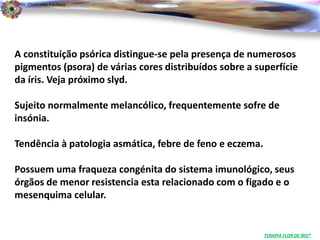 Dr. Clodoaldo Pacheco

                                                                                  .



A constituição psórica distingue-se pela presença de numerosos
pigmentos (psora) de várias cores distribuídos sobre a superfície
da íris. Veja próximo slyd.

Sujeito normalmente melancólico, frequentemente sofre de
insónia.

Tendência à patologia asmática, febre de feno e eczema.

Possuem uma fraqueza congénita do sistema imunológico, seus
órgãos de menor resistencia esta relacionado com o figado e o
mesenquima celular.


                                                          TERAPIA FLOR DE ÍRIS®
 