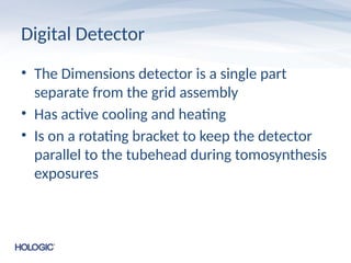 Digital Detector
• The Dimensions detector is a single part
separate from the grid assembly
• Has active cooling and heating
• Is on a rotating bracket to keep the detector
parallel to the tubehead during tomosynthesis
exposures
 