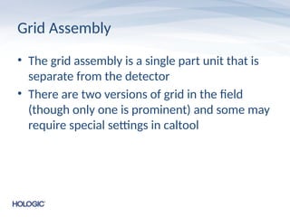 Grid Assembly
• The grid assembly is a single part unit that is
separate from the detector
• There are two versions of grid in the field
(though only one is prominent) and some may
require special settings in caltool
 