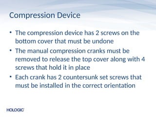 Compression Device
• The compression device has 2 screws on the
bottom cover that must be undone
• The manual compression cranks must be
removed to release the top cover along with 4
screws that hold it in place
• Each crank has 2 countersunk set screws that
must be installed in the correct orientation
 