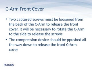 C-Arm Front Cover
• Two captured screws must be loosened from
the back of the C-Arm to release the front
cover. It will be necessary to rotate the C-Arm
to the side to release the screws
• The compression device should be ppushed all
the way down to release the front C-Arm
cover
 