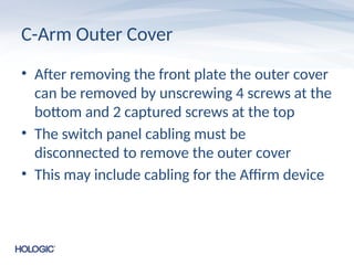 C-Arm Outer Cover
• After removing the front plate the outer cover
can be removed by unscrewing 4 screws at the
bottom and 2 captured screws at the top
• The switch panel cabling must be
disconnected to remove the outer cover
• This may include cabling for the Affirm device
 