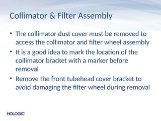 Collimator & Filter Assembly
• The collimator dust cover must be removed to
access the collimator and filter wheel assembly
• It is a good idea to mark the location of the
collimator bracket with a marker before
removal
• Remove the front tubehead cover bracket to
avoid damaging the filter wheel during removal
 