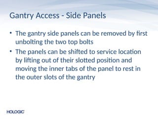 Gantry Access - Side Panels
• The gantry side panels can be removed by first
unbolting the two top bolts
• The panels can be shifted to service location
by lifting out of their slotted position and
moving the inner tabs of the panel to rest in
the outer slots of the gantry
 