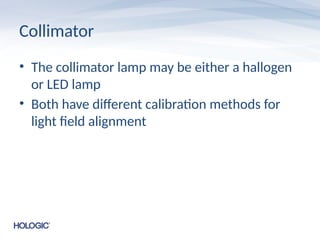 Collimator
• The collimator lamp may be either a hallogen
or LED lamp
• Both have different calibration methods for
light field alignment
 