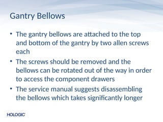 Gantry Bellows
• The gantry bellows are attached to the top
and bottom of the gantry by two allen screws
each
• The screws should be removed and the
bellows can be rotated out of the way in order
to access the component drawers
• The service manual suggests disassembling
the bellows which takes significantly longer
 
