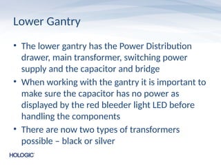Lower Gantry
• The lower gantry has the Power Distribution
drawer, main transformer, switching power
supply and the capacitor and bridge
• When working with the gantry it is important to
make sure the capacitor has no power as
displayed by the red bleeder light LED before
handling the components
• There are now two types of transformers
possible – black or silver
 