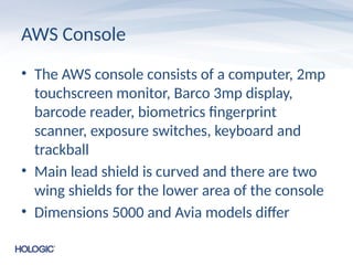 AWS Console
• The AWS console consists of a computer, 2mp
touchscreen monitor, Barco 3mp display,
barcode reader, biometrics fingerprint
scanner, exposure switches, keyboard and
trackball
• Main lead shield is curved and there are two
wing shields for the lower area of the console
• Dimensions 5000 and Avia models differ
 
