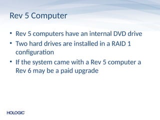 Rev 5 Computer
• Rev 5 computers have an internal DVD drive
• Two hard drives are installed in a RAID 1
configuration
• If the system came with a Rev 5 computer a
Rev 6 may be a paid upgrade
 
