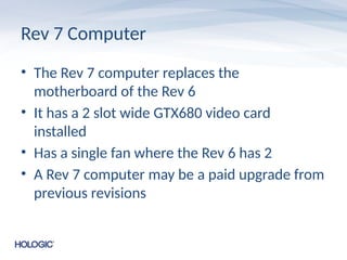 Rev 7 Computer
• The Rev 7 computer replaces the
motherboard of the Rev 6
• It has a 2 slot wide GTX680 video card
installed
• Has a single fan where the Rev 6 has 2
• A Rev 7 computer may be a paid upgrade from
previous revisions
 