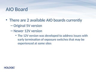 AIO Board
• There are 2 available AIO boards currently
– Original 5V version
– Newer 12V version
• The 12V version was developed to address issues with
early termination of exposure switches that may be
experienced at some sites
 