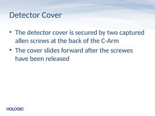 Detector Cover
• The detector cover is secured by two captured
allen screws at the back of the C-Arm
• The cover slides forward after the screwes
have been released
 