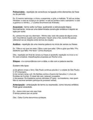 Polissíndeto - repetição de conectivos na ligação entre elementos da frase
ou do período.
Ex: O menino resmunga, e chora, e esperneia, e grita, e maltrata. "E sob as ondas
ritmadas / e sob as nuvens e os ventos / e sob as pontes e sob o sarcasmo / e sob
a gosma e o vômito (...)" (Carlos Drummond de Andrade)
Anacoluto - termo solto na frase, quebrando a estruturação lógica.
Normalmente, inicia-se uma determinada construção sintática e depois se
opta por outra.
Eu, parece-me que vou desmaiar. / Minha vida, tudo não passa de alguns anos
sem importância (sujeito sem predicado) / Quem ama o feio, bonito lhe parece
(alteraram-se as relações entre termos da oração)
Anáfora - repetição de uma mesma palavra no início de versos ou frases.
Ex: "Olha a voz que me resta / Olha a veia que salta / Olha a gota que falta / Pro
desfecho que falta / Por favor." (Chico Buarque)
Obs.: repetição em final de versos ou frases é epístrofe; repetição no início e no
fim será símploce. Classificações propostas por Rocha Lima.
Silepse - é a concordância com a idéia, e não com a palavra escrita.
Existem três tipos:
a) de gênero (masc x fem): São Paulo continua poluída (= a cidade de São Paulo).
V. Sª é lisonjeiro
b) de número (sing x pl): Os Sertões contra a Guerra de Canudos (= o livro de
Euclides da Cunha). O casal não veio, estavam ocupados.
c) de pessoa: Os brasileiros somos otimistas (3ª pess - os brasileiros, mas quem
fala ou escreve também participa do processo verbal)
Antecipação - antecipação de termo ou expressão, como recurso enfático.
Pode gerar anacoluto.
Ex.: Joana creio que veio aqui hoje.
O tempo parece que vai piorar
Obs.: Celso Cunha denomina-a prolepse.
 