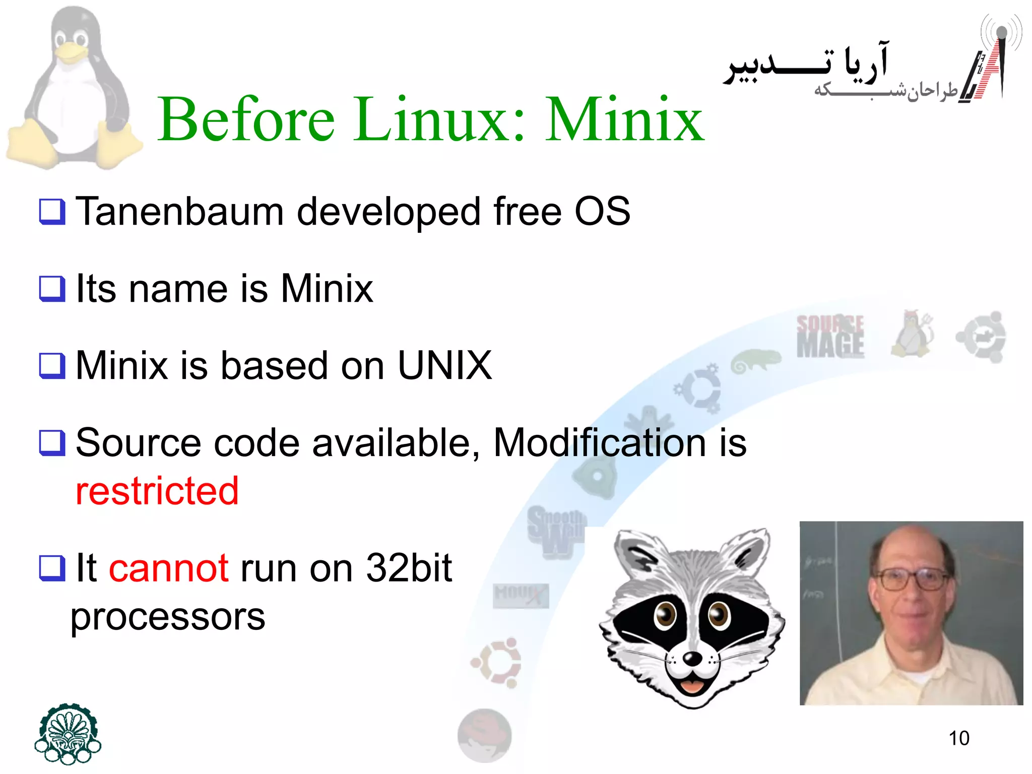 10 Before Linux: Minix  Tanenbaum developed free OS  Its name is Minix  Minix is based on UNIX  Source code available, Modification is restricted  It cannot run on 32bit processors 