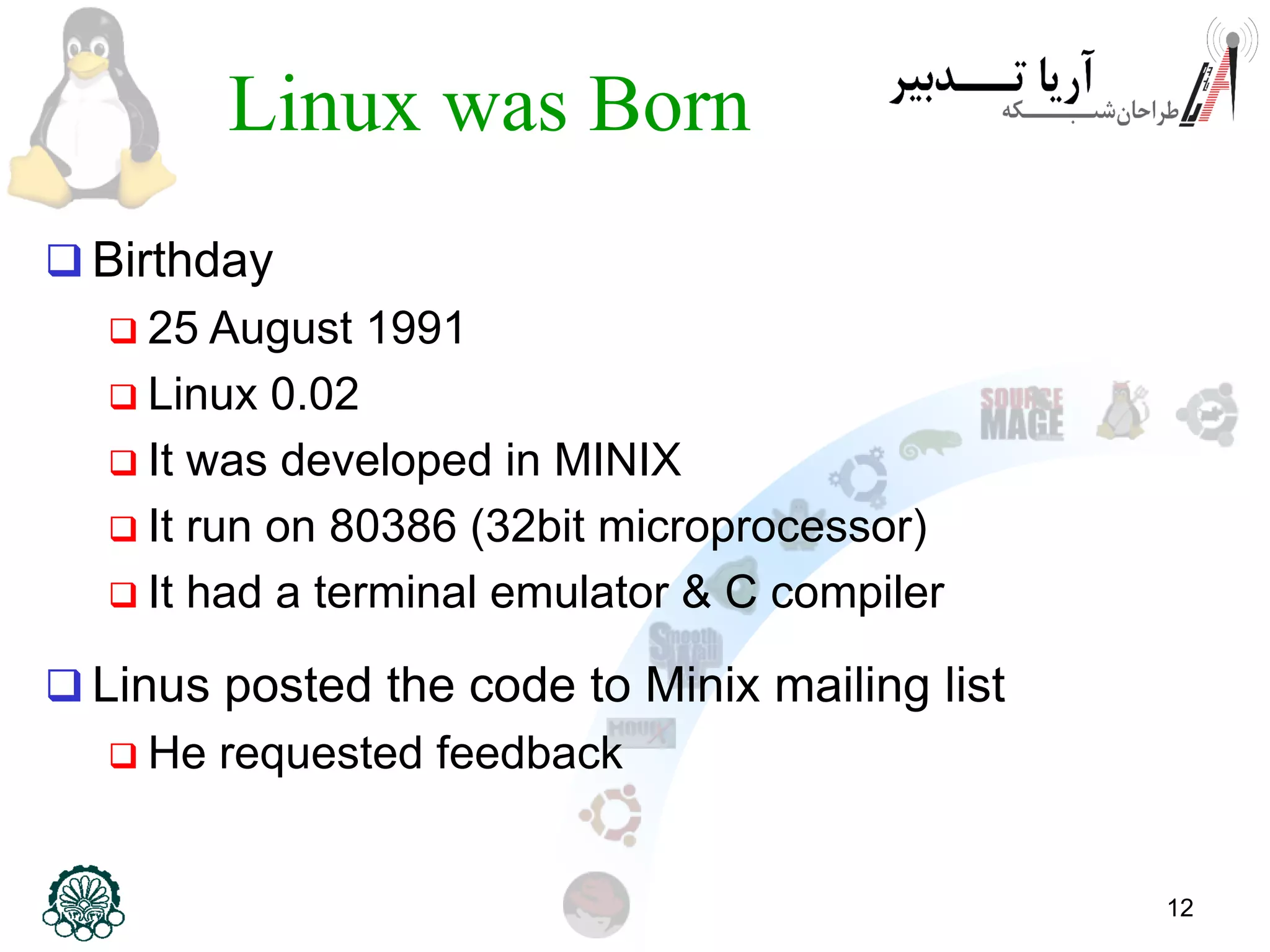 12 Linux was Born  Birthday  25 August 1991  Linux 0.02  It was developed in MINIX  It run on 80386 (32bit microprocessor)  It had a terminal emulator & C compiler  Linus posted the code to Minix mailing list  He requested feedback 