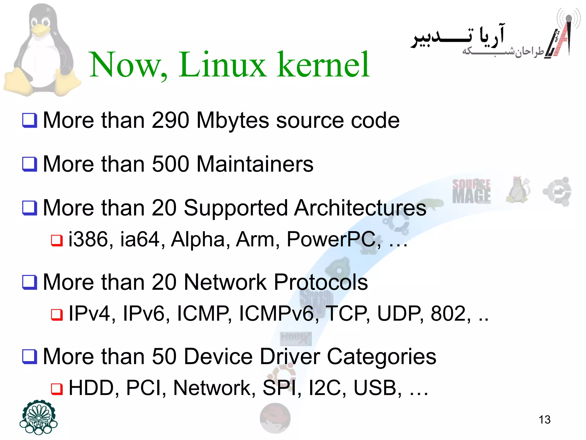 13 Now, Linux kernel  More than 290 Mbytes source code  More than 500 Maintainers  More than 20 Supported Architectures  i386, ia64, Alpha, Arm, PowerPC, …  More than 20 Network Protocols  IPv4, IPv6, ICMP, ICMPv6, TCP, UDP, 802, ..  More than 50 Device Driver Categories  HDD, PCI, Network, SPI, I2C, USB, … 