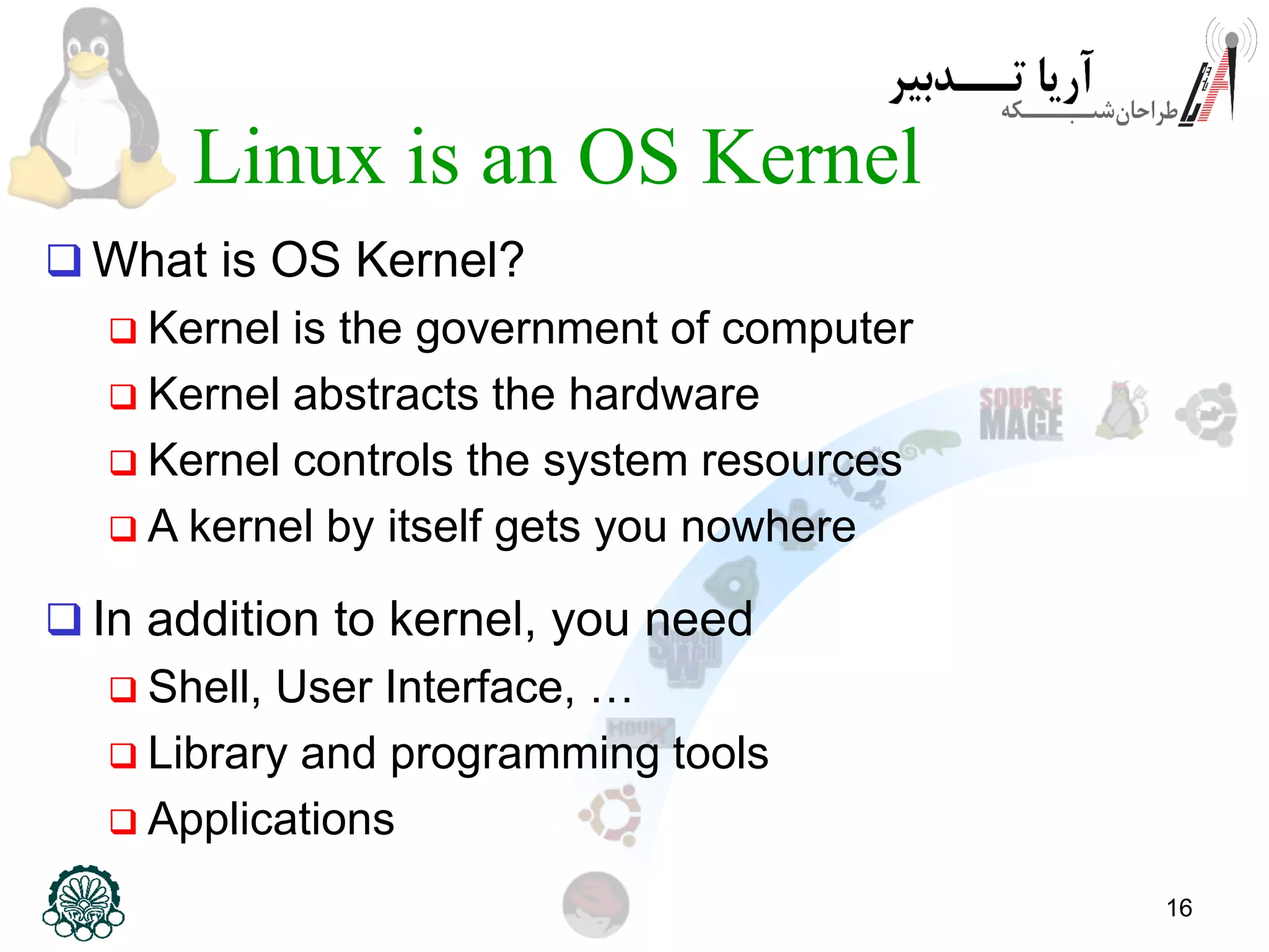 16 Linux is an OS Kernel  What is OS Kernel?  Kernel is the government of computer  Kernel abstracts the hardware  Kernel controls the system resources  A kernel by itself gets you nowhere  In addition to kernel, you need  Shell, User Interface, …  Library and programming tools  Applications 
