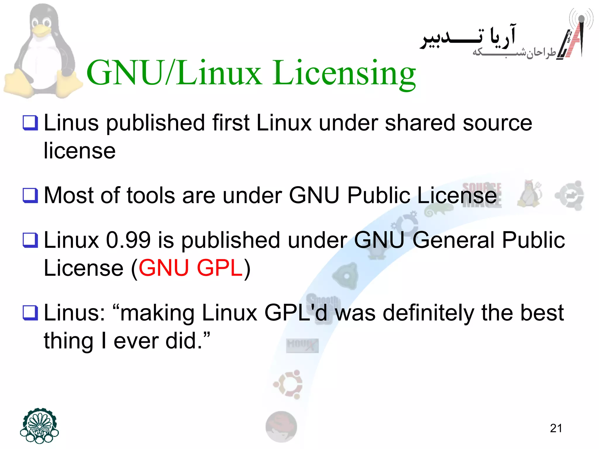 21 GNU/Linux Licensing  Linus published first Linux under shared source license  Most of tools are under GNU Public License  Linux 0.99 is published under GNU General Public License (GNU GPL)  Linus: “making Linux GPL'd was definitely the best thing I ever did.” 
