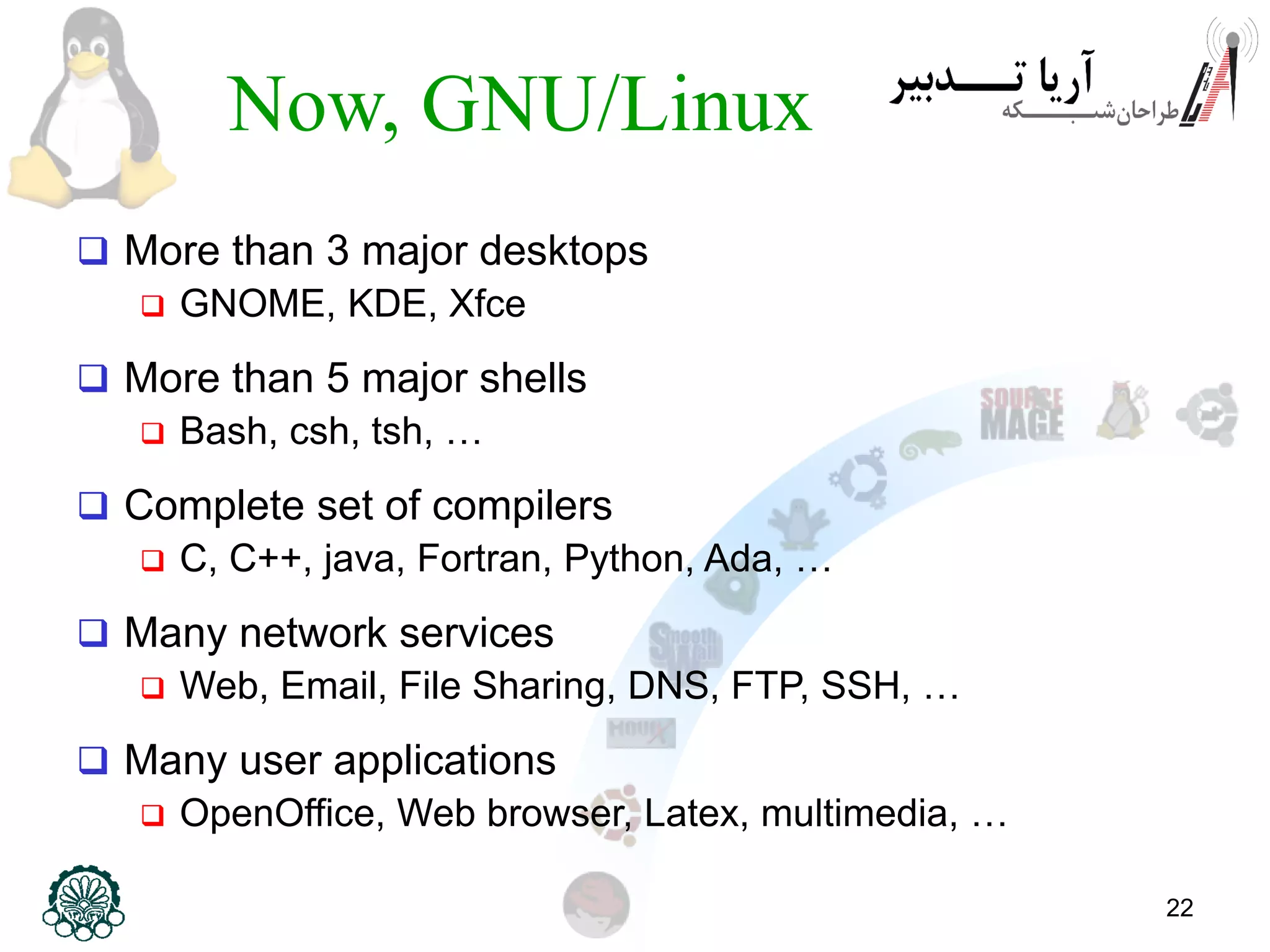 22 Now, GNU/Linux  More than 3 major desktops  GNOME, KDE, Xfce  More than 5 major shells  Bash, csh, tsh, …  Complete set of compilers  C, C++, java, Fortran, Python, Ada, …  Many network services  Web, Email, File Sharing, DNS, FTP, SSH, …  Many user applications  OpenOffice, Web browser, Latex, multimedia, … 