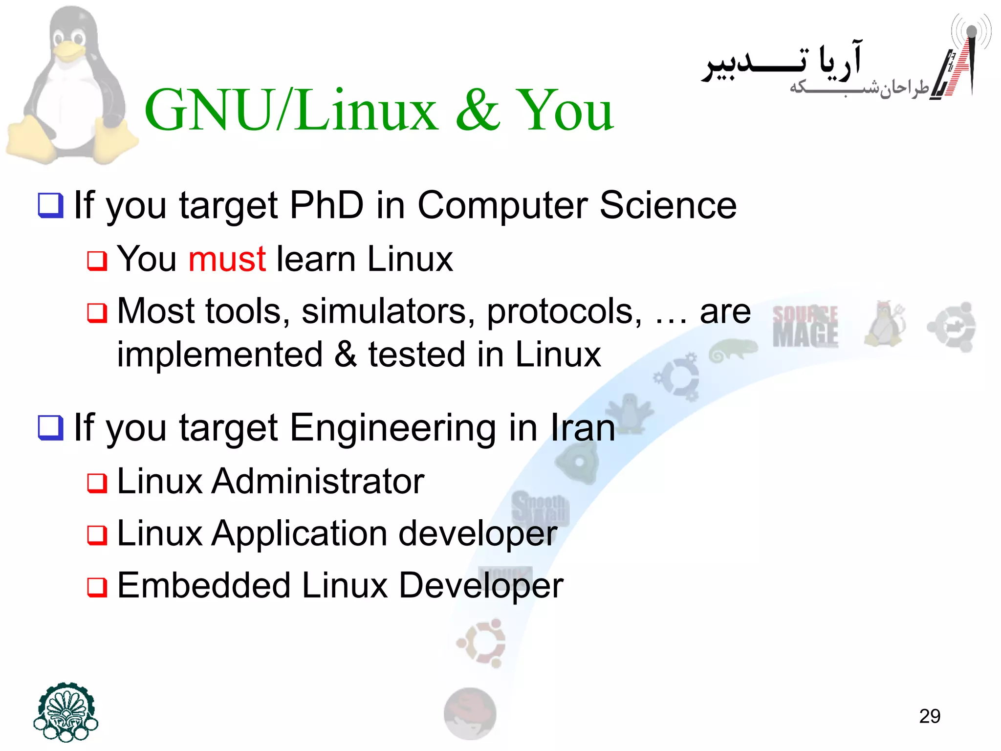 29 GNU/Linux & You  If you target PhD in Computer Science  You must learn Linux  Most tools, simulators, protocols, … are implemented & tested in Linux  If you target Engineering in Iran  Linux Administrator  Linux Application developer  Embedded Linux Developer 