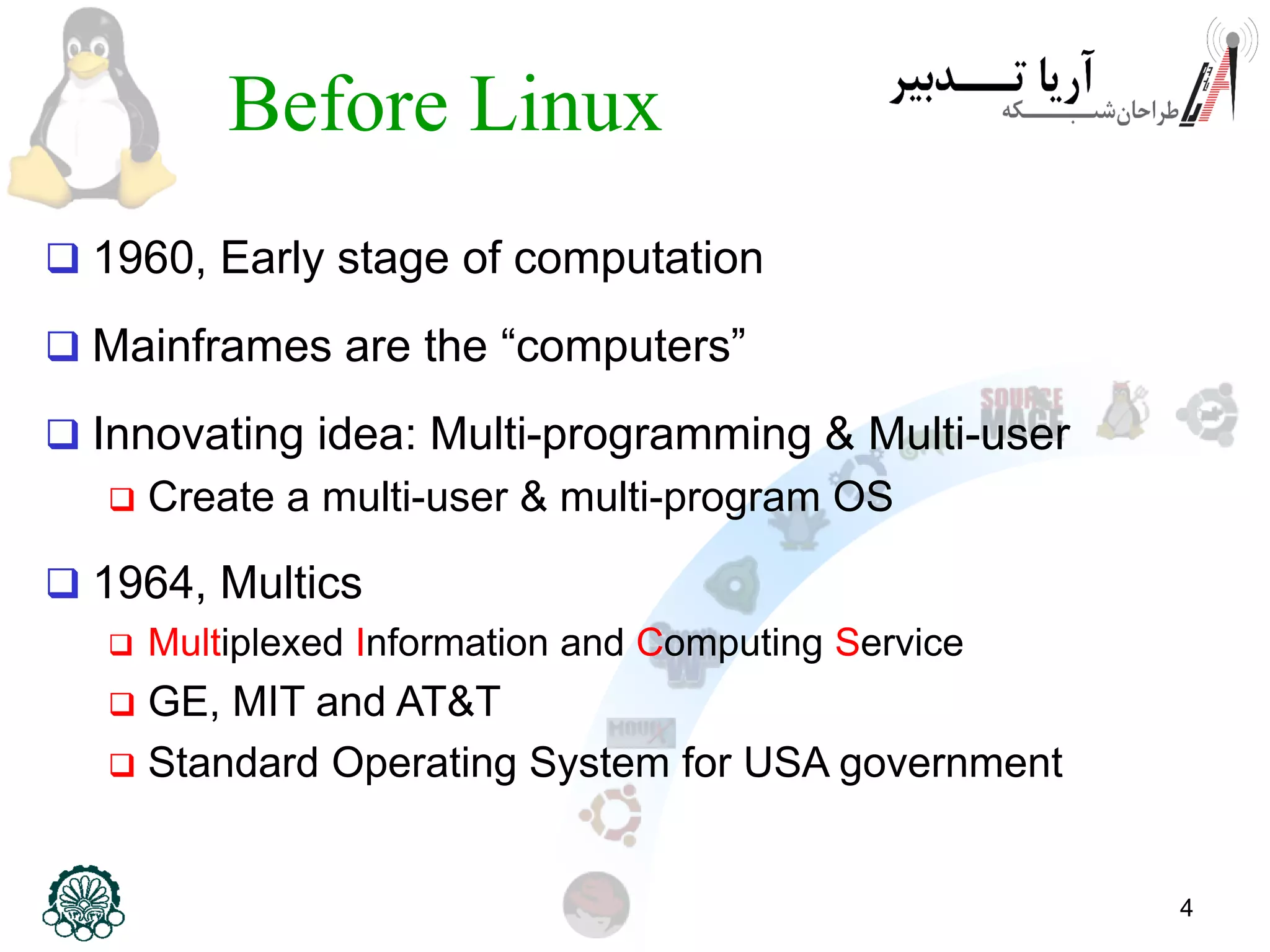 4 Before Linux  1960, Early stage of computation  Mainframes are the “computers”  Innovating idea: Multi-programming & Multi-user  Create a multi-user & multi-program OS  1964, Multics  Multiplexed Information and Computing Service  GE, MIT and AT&T  Standard Operating System for USA government 