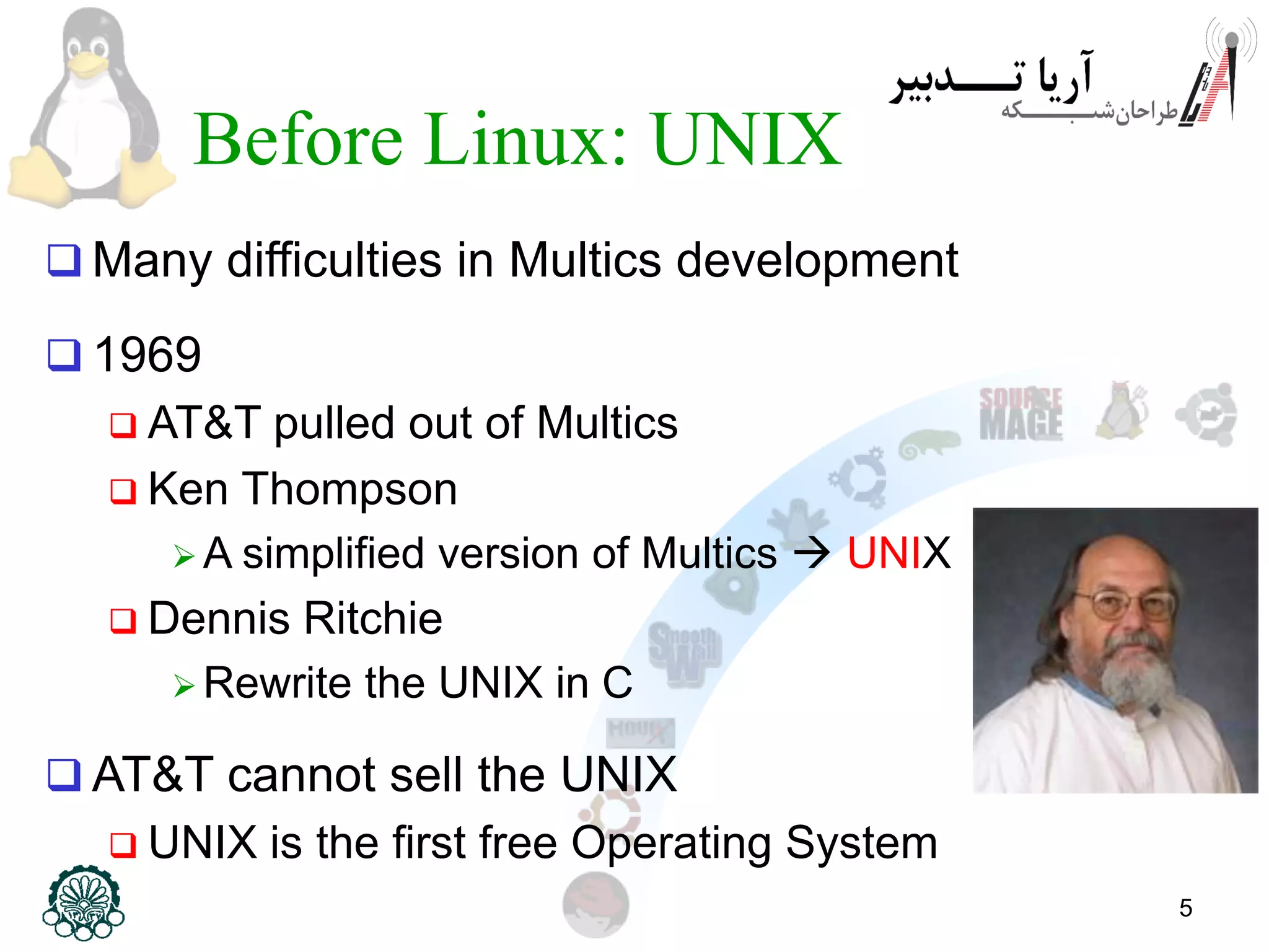 5 Before Linux: UNIX  Many difficulties in Multics development  1969  AT&T pulled out of Multics  Ken Thompson  A simplified version of Multics  UNIX  Dennis Ritchie  Rewrite the UNIX in C  AT&T cannot sell the UNIX  UNIX is the first free Operating System 