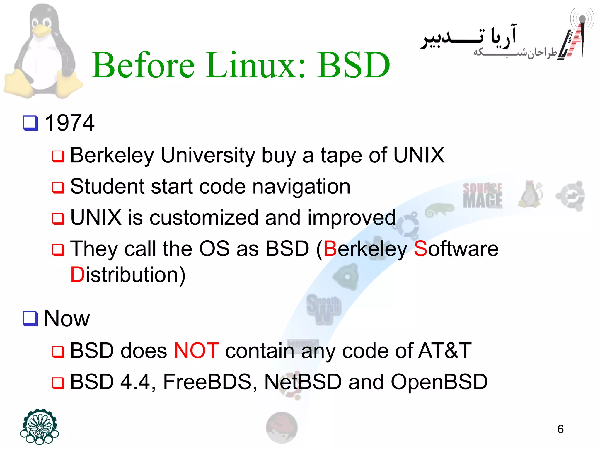 6 Before Linux: BSD  1974  Berkeley University buy a tape of UNIX  Student start code navigation  UNIX is customized and improved  They call the OS as BSD (Berkeley Software Distribution)  Now  BSD does NOT contain any code of AT&T  BSD 4.4, FreeBDS, NetBSD and OpenBSD 