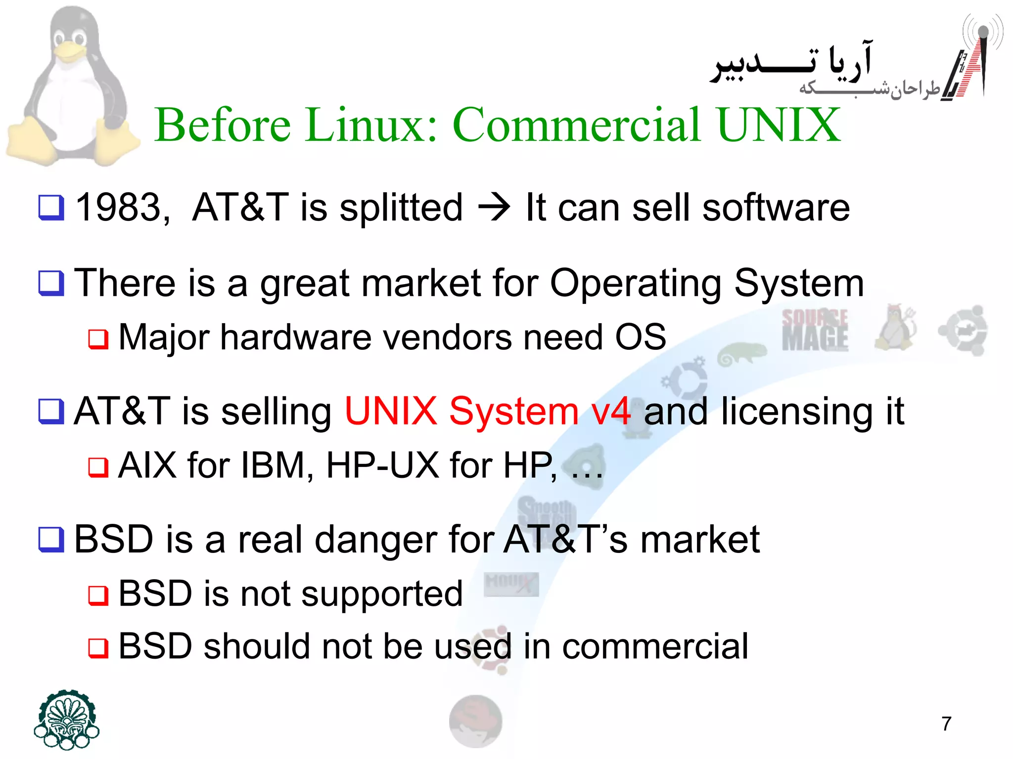 7 Before Linux: Commercial UNIX  1983, AT&T is splitted  It can sell software  There is a great market for Operating System  Major hardware vendors need OS  AT&T is selling UNIX System v4 and licensing it  AIX for IBM, HP-UX for HP, …  BSD is a real danger for AT&T’s market  BSD is not supported  BSD should not be used in commercial 