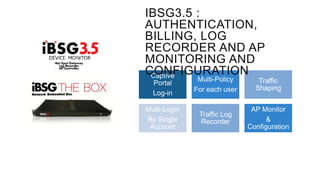 IBSG3.5 :
AUTHENTICATION,
BILLING, LOG
RECORDER AND AP
MONITORING AND
CONFIGURATION
Captive
Portal
Log-in
Multi-Login
By Single
Account

Multi-Policy
For each user

Traffic
Shaping

Traffic Log
Recorder

AP Monitor
&
Configuration

 